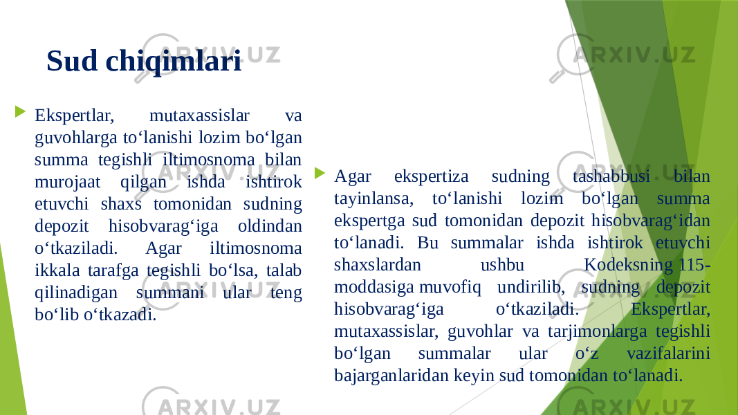 Sud chiqimlari  Ekspertlar, mutaxassislar va guvohlarga to‘lanishi lozim bo‘lgan summa tegishli iltimosnoma bilan murojaat qilgan ishda ishtirok etuvchi shaxs tomonidan sudning depozit hisobvarag‘iga oldindan o‘tkaziladi. Agar iltimosnoma ikkala tarafga tegishli bo‘lsa, talab qilinadigan summani ular teng bo‘lib o‘tkazadi.  Agar ekspertiza sudning tashabbusi bilan tayinlansa, to‘lanishi lozim bo‘lgan summa ekspertga sud tomonidan depozit hisobvarag‘idan to‘lanadi. Bu summalar ishda ishtirok etuvchi shaxslardan ushbu Kodeksning 115- moddasiga muvofiq undirilib, sudning depozit hisobvarag‘iga o‘tkaziladi. Ekspertlar, mutaxassislar, guvohlar va tarjimonlarga tegishli bo‘lgan summalar ular o‘z vazifalarini bajarganlaridan keyin sud tomonidan to‘lanadi. 