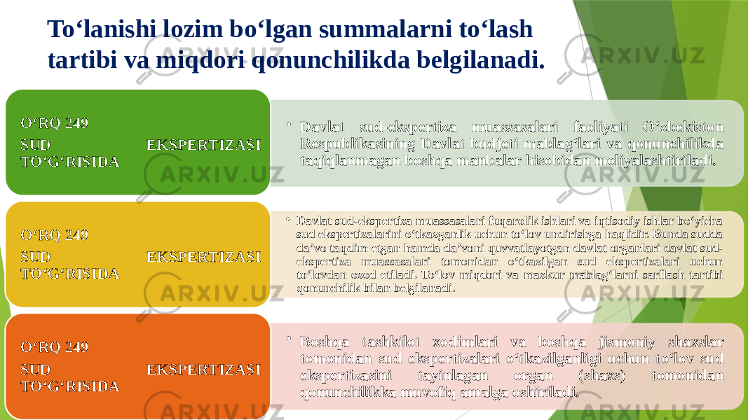 To‘lanishi lozim bo‘lgan summalarni to‘lash tartibi va miqdori qonunchilikda belgilanadi. • Davlat sud-ekspertiza muassasalari faoliyati O‘zbekiston Respublikasining Davlat budjeti mablag‘lari va qonunchilikda taqiqlanmagan boshqa manbalar hisobidan moliyalashtiriladi.O‘RQ 249 SUD EKSPERTIZASI TO‘G‘RISIDA • Davlat sud-ekspertiza muassasalari fuqarolik ishlari va iqtisodiy ishlar bo‘yicha sud ekspertizalarini o‘tkazganlik uchun to‘lov undirishga haqlidir. Bunda sudda da’vo taqdim etgan hamda da’voni quvvatlayotgan davlat organlari davlat sud- ekspertiza muassasalari tomonidan o‘tkazilgan sud ekspertizalari uchun to‘lovdan ozod etiladi. To‘lov miqdori va mazkur mablag‘larni sarflash tartibi qonunchilik bilan belgilanadi.O‘RQ 249 SUD EKSPERTIZASI TO‘G‘RISIDA • Boshqa tashkilot xodimlari va boshqa jismoniy shaxslar tomonidan sud ekspertizalari o‘tkazilganligi uchun to‘lov sud ekspertizasini tayinlagan organ (shaxs) tomonidan qonunchilikka muvofiq amalga oshiriladi.O‘RQ 249 SUD EKSPERTIZASI TO‘G‘RISIDA 