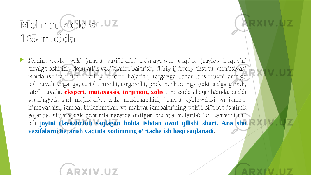 Mehnat kodeksi 165-modda  Xodim davlat yoki jamoat vazifalarini bajarayotgan vaqtida (saylov huquqini amalga oshirish, deputatlik vazifalarini bajarish, tibbiy-ijtimoiy ekspert komissiyasi ishida ishtirok etish, harbiy burchni bajarish, tergovga qadar tekshiruvni amalga oshiruvchi organga, surishtiruvchi, tergovchi, prokuror huzuriga yoki sudga guvoh, jabrlanuvchi, ekspert , mutaxassis, tarjimon, xolis tariqasida chaqirilganda, xuddi shuningdek sud majlislarida xalq maslahatchisi, jamoat ayblovchisi va jamoat himoyachisi, jamoat birlashmalari va mehnat jamoalarining vakili sifatida ishtirok etganda, shuningdek qonunda nazarda tutilgan boshqa hollarda) ish beruvchi uni ish joyini (lavozimini) saqlagan holda ishdan ozod qilishi shart. Ana shu vazifalarni bajarish vaqtida xodimning o‘rtacha ish haqi saqlanadi . 