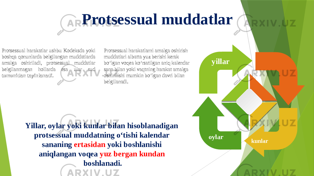 Protsessual muddatlar Protsessual harakatlarni amalga oshirish muddatlari albatta yuz berishi kerak bo‘lgan voqea ko‘rsatilgan aniq kalendar sana bilan yoki vaqtning harakat amalga oshirilishi mumkin bo‘lgan davri bilan belgilanadi. Yillar, oylar yoki kunlar bilan hisoblanadigan protsessual muddatning o‘tishi kalendar sananing ertasidan yoki boshlanishi aniqlangan voqea yuz bergan kundan boshlanadi.Protsessual harakatlar ushbu Kodeksda yoki boshqa qonunlarda belgilangan muddatlarda amalga oshiriladi, protsessual muddatlar belgilanmagan hollarda esa ular sud tomonidan tayinlanadi . S oylar yillar kunlar 