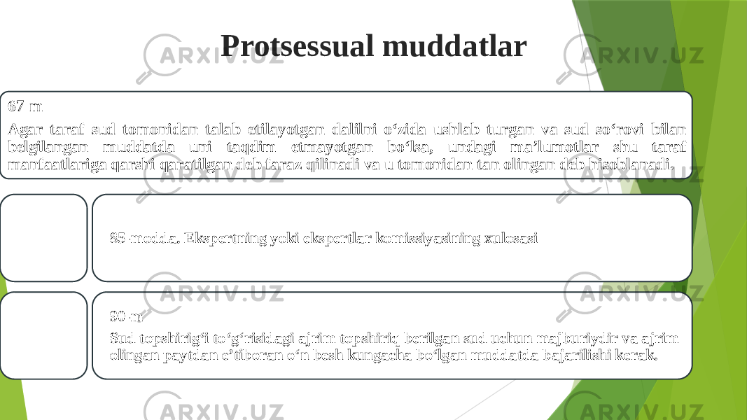 Protsessual muddatlar 67-m Agar taraf sud tomonidan talab etilayotgan dalilni o‘zida ushlab turgan va sud so‘rovi bilan belgilangan muddatda uni taqdim etmayotgan bo‘lsa, undagi ma’lumotlar shu taraf manfaatlariga qarshi qaratilgan deb faraz qilinadi va u tomonidan tan olingan deb hisoblanadi. 85-modda. Ekspertning yoki ekspertlar komissiyasining xulosasi 90-m Sud topshirig‘i to‘g‘risidagi ajrim topshiriq berilgan sud uchun majburiydir va ajrim olingan paytdan e’tiboran o‘n besh kungacha bo‘lgan muddatda bajarilishi kerak. 