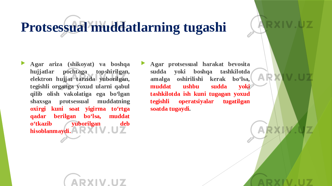 Protsessual muddatlarning tugashi  Agar ariza (shikoyat) va boshqa hujjatlar pochtaga topshirilgan, elektron hujjat tarzida yuborilgan, tegishli organga yoxud ularni qabul qilib olish vakolatiga ega bo‘lgan shaxsga protsessual muddatning oxirgi kuni soat yigirma to‘rtga qadar berilgan bo‘lsa, muddat o‘tkazib yuborilgan deb hisoblanmaydi.  Agar protsessual harakat bevosita sudda yoki boshqa tashkilotda amalga oshirilishi kerak bo‘lsa, muddat ushbu sudda yoki tashkilotda ish kuni tugagan yoxud tegishli operatsiyalar tugatilgan soatda tugaydi . 