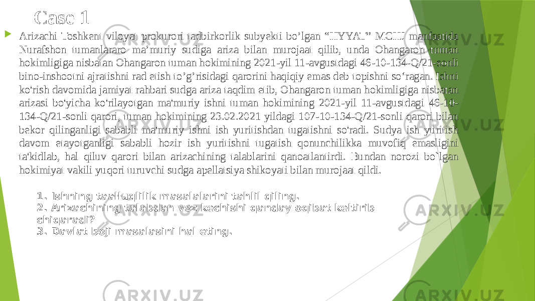 Case 1  Arizachi Toshkent viloyat prokurori tadbirkorlik subyekti bo’lgan “HYYAT” MCHJ manfaatida Nurafshon tumanlararo ma’muriy sudiga ariza bilan murojaat qilib, unda Ohangaron tuman hokimligiga nisbatan Ohangaron tuman hokimining 2021-yil 11-avgustdagi 46-10-134-Q/21-sonli bino-inshootni ajratishni rad etish to’g’risidagi qarorini haqiqiy emas deb topishni so‘ragan. Ishni ko&#39;rish davomida jamiyat rahbari sudga ariza taqdim etib, Ohangaron tuman hokimligiga nisbatan arizasi bo&#39;yicha ko&#39;rilayotgan ma&#39;muriy ishni tuman hokimining 2021-yil 11-avgustdagi 46-10- 134-Q/21-sonli qarori, tuman hokimining 23.02.2021 yildagi 107-10-134-Q/21-sonli qarori bilan bekor qilinganligi sababli ma&#39;muriy ishni ish yuritishdan tugatishni so&#39;radi. Sudya ish yuritish davom etayotganligi sababli hozir ish yuritishni tugatish qonunchilikka muvofiq emasligini ta&#39;kidlab, hal qiluv qarori bilan arizachining talablarini qanoatlantirdi. Bundan norozi bo`lgan hokimiyat vakili yuqori turuvchi sudga apellatsiya shikoyati bilan murojaat qildi.  1. Ishning taalluqlilik masalalarini tahlil qiling.  2. Arizachining talabdan voz kechishi qanday oqibat keltirib chiqaradi? 3. Davlat boji masalasini hal eting.  