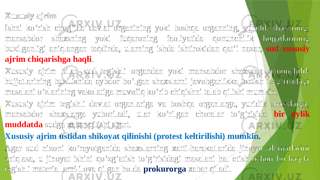 Xususiy ajrim Ishni ko‘rish chog‘ida davlat organining yoki boshqa organning, yuridik shaxsning, mansabdor shaxsning yoki fuqaroning faoliyatida qonunchilik hujjatlarining buzilganligi aniqlangan taqdirda, ularning ishda ishtirokidan qat’i nazar, sud xususiy ajrim chiqarishga haqli . Xususiy ajrim bilan sud tegishli organdan yoki mansabdor shaxsdan qonunchilik hujjatlarining buzilishida aybdor bo‘lgan shaxslarni javobgarlikka tortish to‘g‘risidagi masalani o‘zlarining vakolatiga muvofiq ko‘rib chiqishni talab qilishi mumkin. Xususiy ajrim tegishli davlat organlariga va boshqa organlarga, yuridik shaxslarga, mansabdor shaxslarga yuboriladi, ular ko‘rilgan choralar to‘g‘risida bir oylik muddatda sudga xabar qilishi shart. Xususiy ajrim ustidan shikoyat qilinishi (protest keltirilishi) mumkin. Agar sud nizoni ko‘rayotganida shaxslarning xatti-harakatlarida jinoyat alomatlarini aniqlasa, u jinoyat ishini qo‘zg‘atish to‘g‘risidagi masalani hal etish uchun bu haqda tegishli materiallarni ilova qilgan holda prokurorga xabar qiladi. 