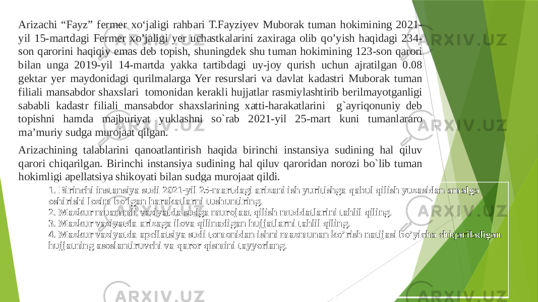 Arizachi “Fayz” fermer xo‘jaligi rahbari T.Fayziyev Muborak tuman hokimining 2021- yil 15-martdagi Fermer xo’jaligi yer uchastkalarini zaxiraga olib qo’yish haqidagi 234- son qarorini haqiqiy emas deb topish, shuningdek shu tuman hokimining 123-son qarori bilan unga 2019-yil 14-martda yakka tartibdagi uy-joy qurish uchun ajratilgan 0.08 gektar yer maydonidagi qurilmalarga Yer resurslari va davlat kadastri Muborak tuman filiali mansabdor shaxslari tomonidan kerakli hujjatlar rasmiylashtirib berilmayotganligi sababli kadastr filiali mansabdor shaxslarining xatti-harakatlarini g`ayriqonuniy deb topishni hamda majburiyat yuklashni so`rab 2021-yil 25-mart kuni tumanlararo ma’muriy sudga murojaat qilgan. Arizachining talablarini qanoatlantirish haqida birinchi instansiya sudining hal qiluv qarori chiqarilgan. Birinchi instansiya sudining hal qiluv qaroridan norozi bo`lib tuman hokimligi apellatsiya shikoyati bilan sudga murojaat qildi. 1. Birinchi instansiya sudi 2021-yil 25-martdagi arizani ish yuritishga qabul qilish yuzasidan amalga oshirishi lozim bo’lgan harakatlarni tushuntiring. 2. Mazkur muammli vaziyatda sudga murojaat qilish muddatlarini tahlil qiling. 3. Mazkur vaziyatda arizaga ilova qilinadigan hujjatlarni tahlil qiling. 4. Mazkur vaziyatda apellatsiya sudi tomonidan ishni mazmunan ko’rish natijasi bo’yicha chiqariladigan hujjatning asoslantiruvchi va qaror qismini tayyorlang. 