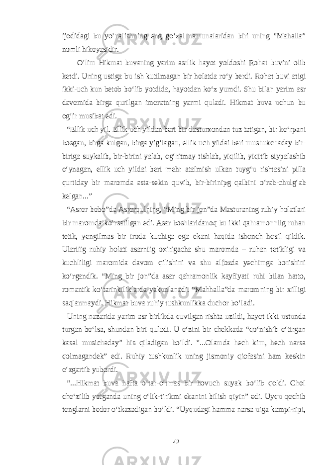 ijodidagi bu y о‘ nalishn ing e n g g о‘ zal n amu n alaridan biri uning “ Ma h alla ” no mli h ikoyasidir. О‘ lim H ikmat buva ning yarim asrl i k h ayot yoldoshi Ro h at buvi n i olib ketdi. U nin g ustiga bu ish kutilmagan bir h olatda r о‘ y berdi. Ro h at buvi atigi ikki-uch ku n betob b о‘ lib yotdida, h ayotda n k о‘ z yum di. Shu bilan yarim asr davomida birga qu rilgan imoratning yarmi q uladi. H ikmat buva uchu n bu o g‘i r musibat e di. “ Ellik uch yil. Ellik uch yilda n beri bir dasturxonda n tuz tatigan, bir k о‘ rpa n i bosga n , birga kulga n , birga yi g‘ lagan, ellik uch yildai beri mushukchaday bir- biriga suyka l ib, bir-birini yalab, o g‘ ritmay tishlab, yi q ilib, yi q itib s iypalashib о‘ y n agan, ellik uch yildai beri mehr atalmish ulka n tuy g‘ u rishtasi n i pilla q urtiday bir maromda asta-se k in q uvib, bir-birinipg q albini о‘ rab-chul g‘ ab kelgan... ” “Asror bobo”da Asrorqulning, “Ming bir jon”da Masturaning ruhiy holatlari bir maromda kо‘rsatilgan edi. Asar boshlaridanoq bu ikki qahramonniig ruhan tetik, yengilmas bir iroda kuchiga ega ekani haqida ishonch hosil qildik. Ulariiig ruhiy holati asarniig oxirigacha shu maromda – ruhan tetikligi va kuchliligi maromida davom qilishini va shu alfozda yechimga borishini kо‘rgandik. “Ming bir jon”da asar qahramonlik kayfiyati ruhi bilan hatto, romantik kо‘tarinkiliklarda yakunlanadi. “Mahhalla”da maromning bir xilligi saqlanmaydi. Hikmat buva ruhiy tushkunlikka duchor bо‘ladi. Uning nazarida yarim asr birlikda quvilgan rishta uzildi, hayot ikki ustunda turgan bо‘lsa, shundan biri quladi. U о‘zini bir chekkada “qо‘nishib о‘tirgan kasal musichaday” his qiladigan bо‘ldi. “...Olamda hech kim, hech narsa qolmagandek” edi. Ruhiy tushkunlik uning jismoniy qiofasini ham keskin о‘zgartib yubordi. “...Hikmat buva hafta о‘tar-о‘tmas bir hovuch suyak bо‘lib qoldi. Chol chо‘zilib yotganda uning о‘lik-tirikmi ekanini bilish qiyin” edi. Uyqu qochib tonglarni bedor о‘tkazadigan bо‘ldi. “Uyqudagi hamma narsa uiga kampi-ripi, 42 