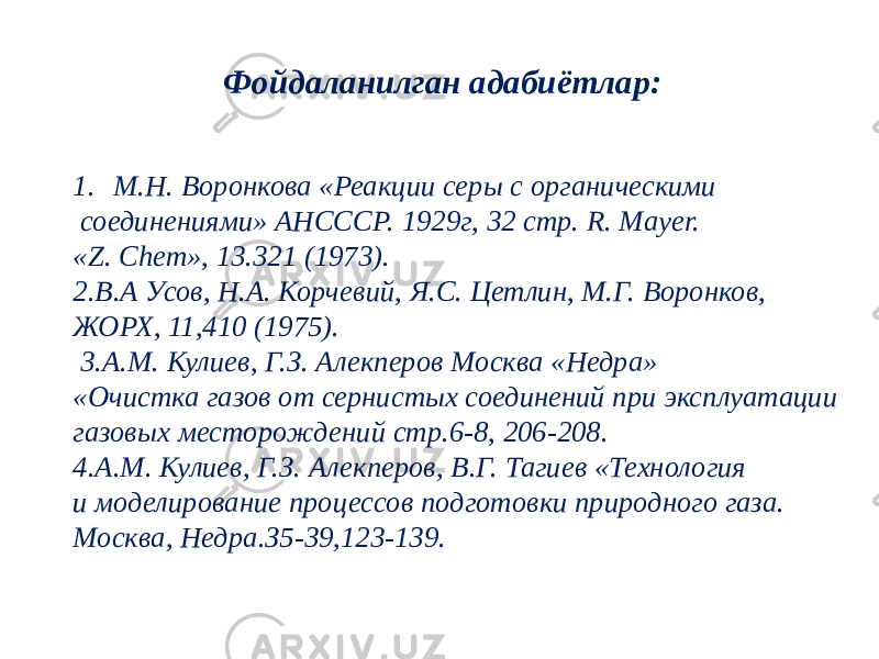 Ф ойдаланилган адабиётлар: 1. М.Н. Воронкова «Реакции серы с органическими соединениями» АНСССР. 1929г, 32 стр. R. Mayer. «Z. Chem», 13.321 (1973). 2.B.A Усов, Н.А. Корчевий, Я.С. Цетлин, М.Г. Воронков, ЖОРХ, 11,410 (1975). 3.A.M. Кулиев, Г.З. Алекперов Москва «Недра» «Очистка газов от сернистых соединений при эксплуатации газовых месторождений стр.6-8, 206-208. 4.A.M. Кулиев, Г.З. Алекперов, В.Г. Тагиев «Технология и моделирование процессов подготовки природного газа. Москва, Недра.З5-39,123-139. 