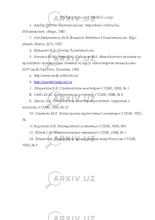 Фойдаланилган адабиётлар: 1. Альбер Сассон. Биотехнология: свершения и надежд ы. Издательство «Мир», 1987. 2. А.Н.Евтушенков, Ю.К.Фомичев. Введение в биотехнологию. Курс лекций. Минск, БГУ, 2002 3. Кузьмина Н.А. Основы биотехнологии. 4. Рахимов М.М., Реут Е.Н., Садыкова К.А. Методические указания по проведению практических занятий по курсу «Инженерная энзимология». НУУ им.М.Улугбека, Ташкент, 2003 5. http://www.study.online.ks.ua/ 6. http://journal.issep.rssi.ru 7. Лещинская И.Б. Генетическая инженерия // СОЖ, 1996, № 1 8. Глеба Ю.Ю. Биотехнология растений // СОЖ, 1998, № 6 9. Лтова Л.А. Генетическая инженерия растений: свершения и надежды // СОЖ, 2000, № 10 10. Семенова М.Л. Зачем нужны трансгенные животные // СОЖ, 2001, № 11. Корочкин Л.И. Клонирование животных // СОЖ, 1999, №4 12. Абелев Г.И. Моноклональные антитела // СОЖ, 1998, № 1 13. Лещинская. Современная промышленная микробиология // СОЖ, 2000, № 4 