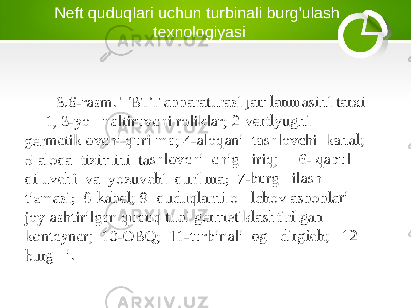 Neft quduqlari uchun turbinali burg&#39;ulash texnologiyasi8.6-ra sm. T BTT appa ratur asi ja mlan masi ni tar xi 1, 3-y o&#145;n altiru vchi rolikl ar; 2- vertl yugni germ etiklo vchi quril ma; 4 -aloq ani t ashlo vchi kana l; 5-alo qa tiz imin i tas hlovc hi ch ig&#145;i riq; 6- q abul qiluv chi v a yo zuvch i qu rilma ; 7-b urg&#145; ilash tizma si; 8 -kabe l; 9- qudu qlarn i o&#145;l chov asbo blari joylas htiril gan q uduq tubi germ etikl ashtir ilgan konte yner; 10-O BQ ; 11- turbin ali o g&#145;d irgich ; 12 - burg&#145; i. 