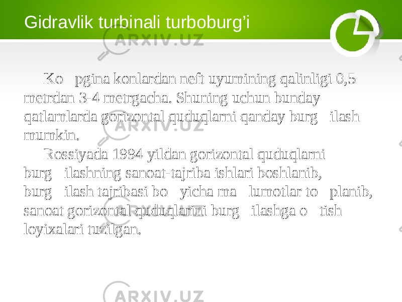 Gidravlik turbinali turboburg’i Ko&#145;pgina konlardan neft uyumining qalinligi 0,5 metrdan 3-4 metrgacha. Shuning uchun bunday qatlamlarda gorizontal quduqlarni qanday burg&#145;ilash mumkin. Rossiyada 1994 yildan gorizontal quduqlarni burg&#145;ilashning sanoat-tajriba ishlari boshlanib, burg&#145;ilash tajribasi bo&#145;yicha ma&#145; lumotlar to&#145;planib, sanoat gorizontal quduqlarini burg&#145;ilashga o&#145;tish loyixalari tuzilgan. 