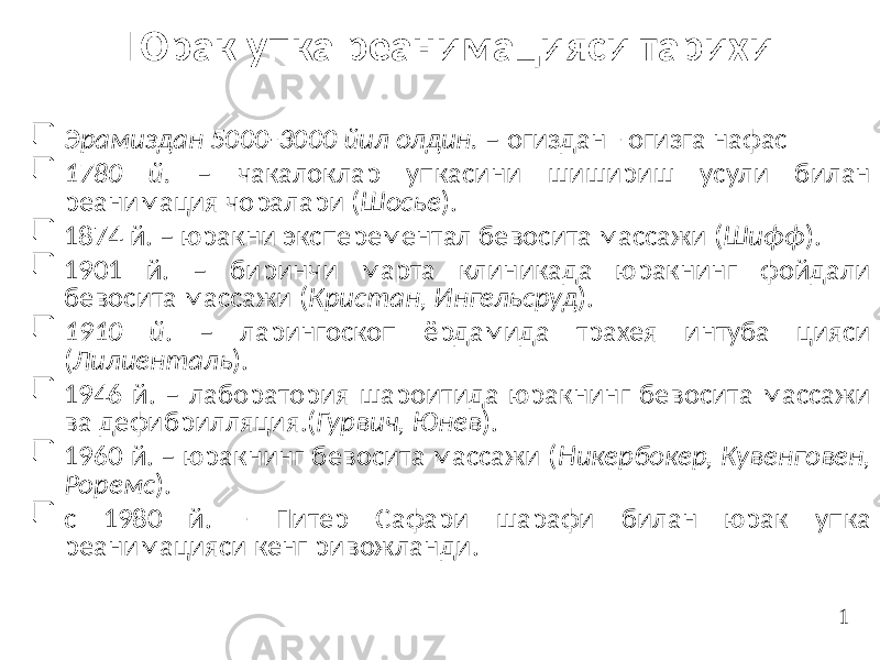 Юрак упка реанимацияси тарихи  Эрамиздан 5000-3000 йил олдин. – огиздан - огизга нафас  1780 й. – чакалоклар упкасини шишириш усули билан реанимация чоралари ( Шосье ).  1874 й. – юракни эксперементал бевосита массажи ( Шифф ).  1901 й. – биринчи марта клиникада юракнинг фойдали бевосита массажи ( Кристан, Ингельсруд ).  1910 й . – ларингоскоп ёрдамида трахея интуба цияси ( Лилиенталь ).  1946 й. – лаборатория шароитида юракнинг бевосита массажи ва дефибрилляция.( Гурвич, Юнев ).  1960 й. – юракнинг бевосита массажи ( Никербокер, Кувенговен, Роремс ).  с 1980 й. - Питер Сафари шарафи билан юрак упка реанимацияси кенг ривожланди. 1 