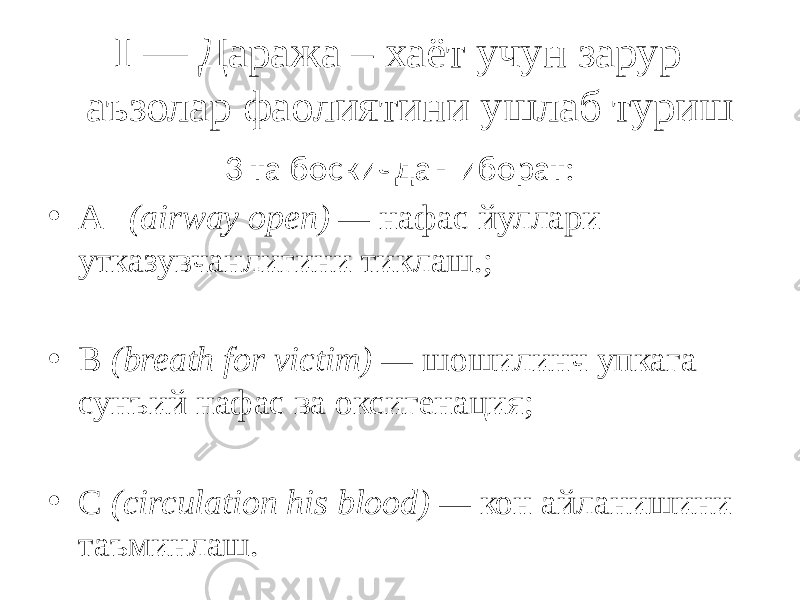  I — Даража – хаёт учун зарур аъзолар фаолиятини ушлаб туриш 3 та боскичдан иборат: • A (airway open) — нафас йуллари утказувчанлигини тиклаш.; • В (breath for victim) — шошилинч упкага сунъий нафас ва оксигенация; • С (circulation his blood) — кон айланишини таъминлаш. 