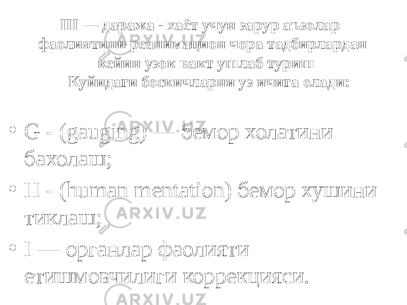  III — даража - хаёт учун зарур аъзолар фаолиятини реанимацион чора тадбирлардан кейин узок вакт ушлаб туриш Куйидаги боскичларни уз ичига олади: • G - (gauging) — бемор холатини бахолаш; • Н - (human mentation) бемор хушини тиклаш; • I — органлар фаолияти етишмовчилиги коррекцияси. 