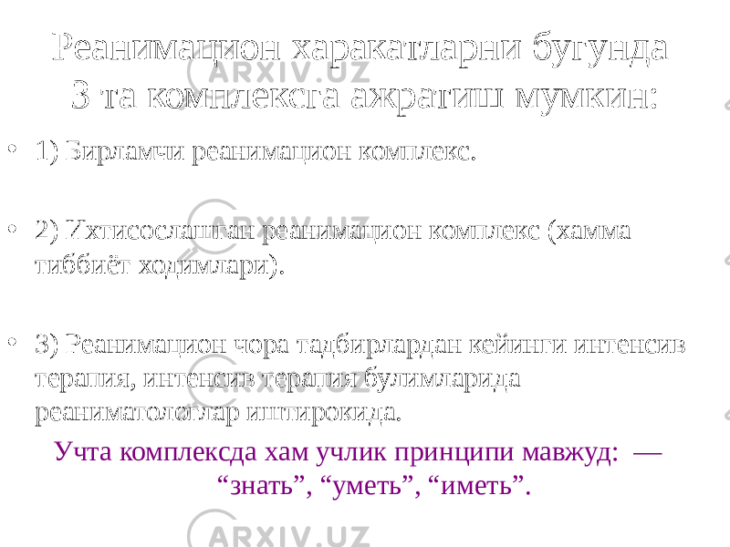 Реанимацион харакатларни бугунда 3 та комплексга ажратиш мумкин: • 1) Бирламчи реанимацион комплекс. • 2) Ихтисослашган реанимацион комплекс (хамма тиббиёт ходимлари). • 3) Реанимацион чора тадбирлардан кейинги интенсив терапия, интенсив терапия булимларида реаниматологлар иштирокида. Учта комплексда хам учлик принципи мавжуд: — “знать”, “уметь”, “иметь”. 