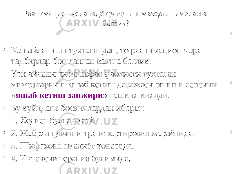 Реанимацион чора тадбирларнинг махсули нималарга боглик? • Кон айланиши тухтагандан, то реанимацион чора тадбирлар бошланган вактга боглик. • Кон айланиши ва нафас фаолияти тухтаган мижозларнинг яшаб кетиш даражаси ошиши асосини « яшаб кетиш занжири » ташкил килади. • Бу куйидаги боскичлардан иборат: • 1. Ходиса булган жой. • 2. Жабрланувчини транспортировка жараёнида. • 3. Шифохона амалиёт хонасида. • 4. Интенсив терапия булимида. 