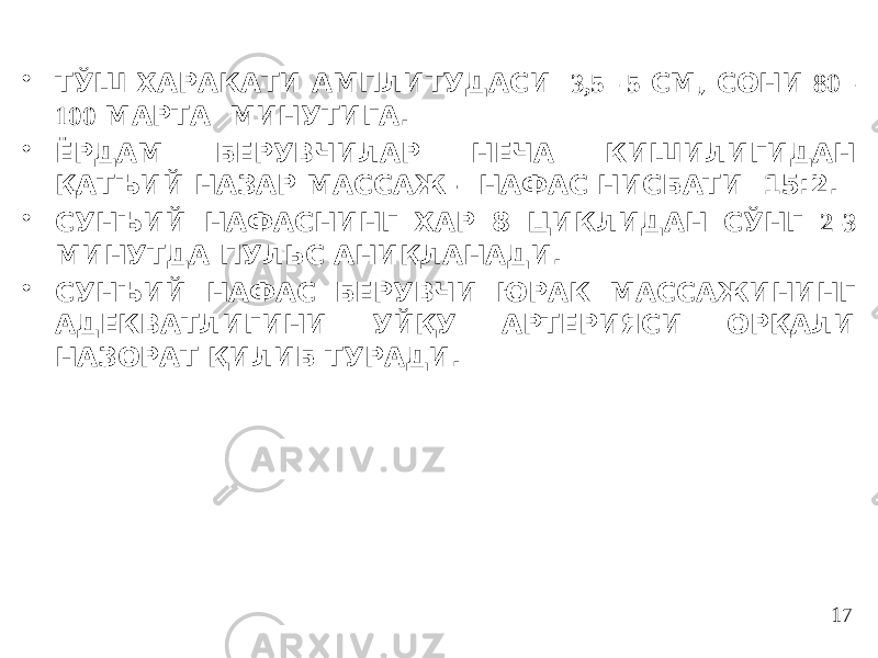 • ТЎШ ХАРАКАТИ АМПЛИТУДАСИ 3,5 - 5 СМ, СОНИ 80 - 100 МАРТА МИНУТИГА. • ЁРДАМ БЕРУВЧИЛАР НЕЧА КИШИЛИГИДАН ҚАТЪИЙ НАЗАР МАССАЖ – НАФАС НИСБАТИ 15:2. • СУНЪИЙ НАФАСНИНГ ХАР 8 ЦИКЛИДАН СЎНГ 2-3 МИНУТДА ПУЛЬС АНИҚЛАНАДИ. • СУНЪИЙ НАФАС БЕРУВЧИ ЮРАК МАССАЖИНИНГ АДЕКВАТЛИГИНИ УЙҚУ АРТЕРИЯСИ ОРҚАЛИ НАЗОРАТ ҚИЛИБ ТУРАДИ. 17 