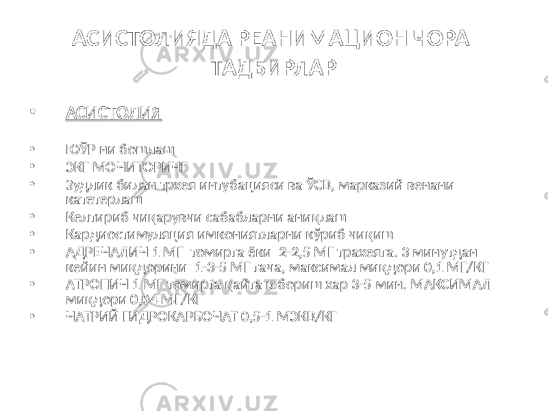 АСИСТОЛИЯДА РЕАНИМАЦИОН ЧОРА ТАДБИРЛАР • АСИСТОЛИЯ • ЮЎР ни бошлаш • ЭКГ МОНИТОРИНГ • Зудлик билан трхея интубацияси ва ЎСВ, марказий венани катетерлаш • Келтириб чиқарувчи сабабларни аниқлаш • Кардиостимуляция имкониятларни кўриб чиқиш • АДРЕНАЛИН 1 МГ томирга ёки 2-2,5 МГ трахеяга. 3 минутдан кейин миқдорини 1-3-5 МГ гача, максимал миқдори 0,1 МГ/КГ • АТРОПИН 1 МГ томирга қайта юбориш хар 3-5 мин. МАКСИМАЛ миқдори 0,04 МГ/КГ • НАТРИЙ ГИДРОКАРБОНАТ 0,5-1 МЭКВ/КГ 