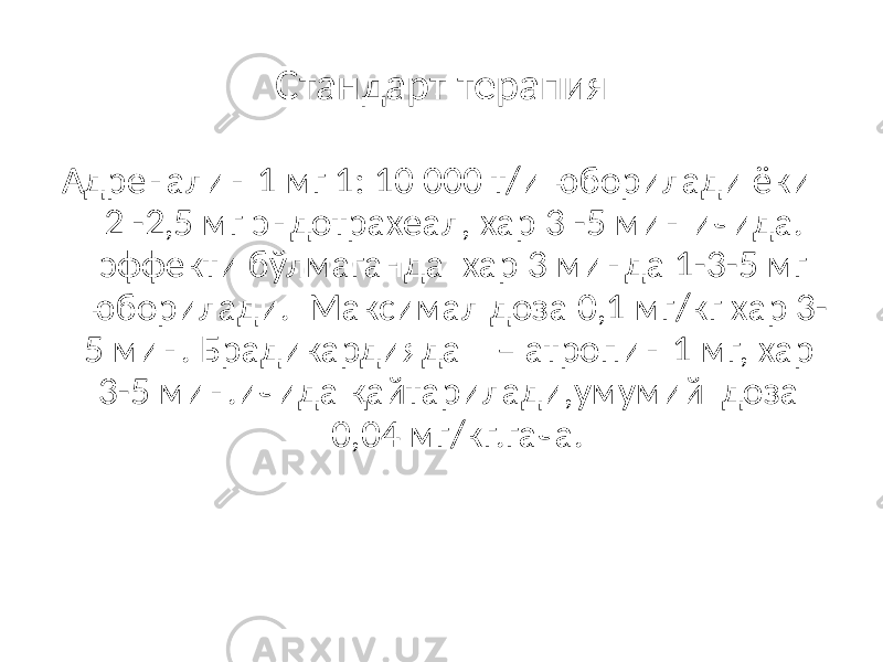 Стандарт терапия Адреналин 1 мг 1: 10 000 т/и юборилади ёки 2 -2,5 мг эндотрахеал, хар 3 -5 мин ичида. эффекти бўлмаганда хар 3 минда 1-3-5 мг юборилади. Максимал доза 0,1 мг/кг хар 3- 5 мин. Брадикардияда – атропин 1 мг, хар 3-5 мин.ичида қайтарилади,умумий доза 0,04 мг/кг.гача. 