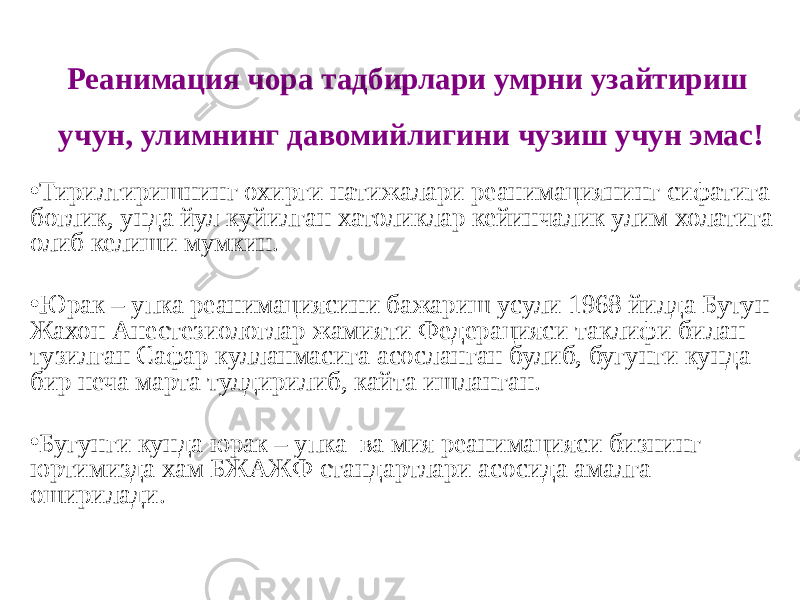 Реанимация чора тадбирлари умрни узайтириш учун, улимнинг давомийлигини чузиш учун эмас! • Тирилтиришнинг охирги натижалари реанимациянинг сифатига боглик, унда йул куйилган хатоликлар кейинчалик улим холатига олиб келиши мумкин. • Юрак – упка реанимациясини бажариш усули 1968 йилда Бутун Жахон Анестезиологлар жамияти Федерацияси таклифи билан тузилган Сафар кулланмасига асосланган булиб, бугунги кунда бир неча марта тулдирилиб, кайта ишланган. • Бугунги кунда юрак – упка ва мия реанимацияси бизнинг юртимизда хам БЖАЖФ стандартлари асосида амалга оширилади. 