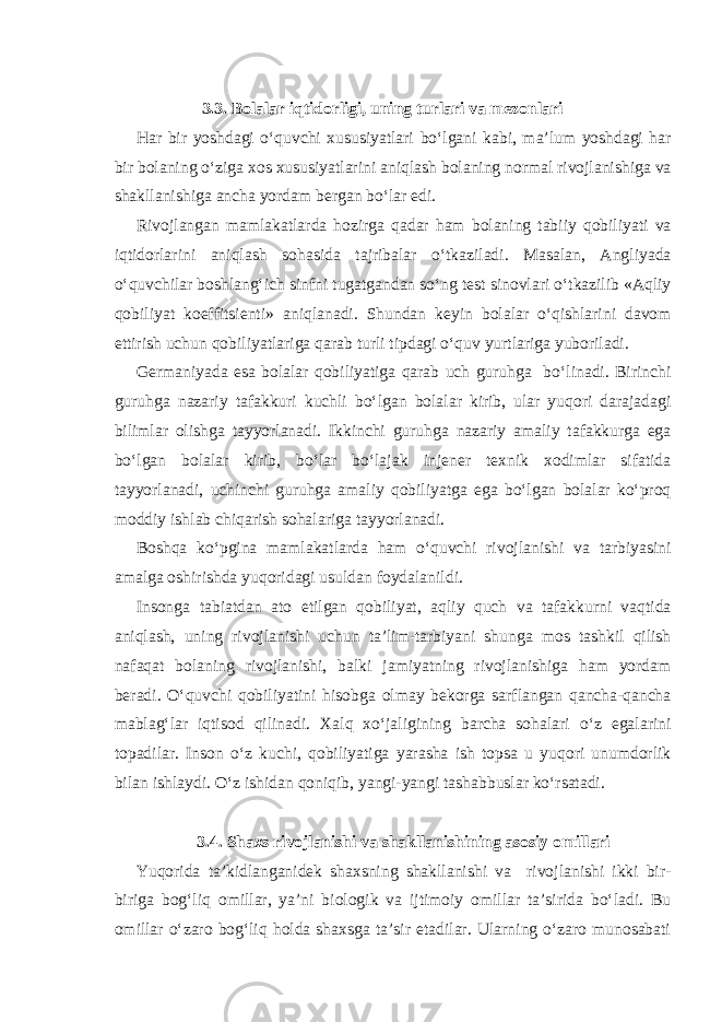 3.3. Bolalar iqtidorligi, uning turlari va mezonlari Har bir yoshdagi o‘quvchi xususiyatlari bo‘lgani kabi, ma’lum yoshdagi har bir bolaning o‘ziga xos xususiyatlarini aniqlash bolaning normal rivojlanishiga va shakllanishiga ancha yordam bergan bo‘lar edi. Rivojlangan mamlakatlarda hozirga qadar ham bolaning tabiiy qobiliyati va iqtidorlarini aniqlash sohasida tajribalar o‘tkaziladi. Masalan, Angliyada o‘quvchilar boshlang‘ich sinfni tugatgandan so‘ng test sinovlari o‘tkazilib «Aqliy qobiliyat koeffitsienti» aniqlanadi. Shundan keyin bolalar o‘qishlarini davom ettirish uchun qobiliyatlariga qarab turli tipdagi o‘quv yurtlariga yuboriladi. Germaniyada esa bolalar qobiliyatiga qarab uch guruhga bo‘linadi. Birinchi guruhga nazariy tafakkuri kuchli bo‘lgan bolalar kirib, ular yuqori darajadagi bilimlar olishga tayyorlanadi. Ikkinchi guruhga nazariy amaliy tafakkurga ega bo‘lgan bolalar kirib, bo‘lar bo‘lajak injener texnik xodimlar sifatida tayyorlanadi, uchinchi guruhga amaliy qobiliyatga ega bo‘lgan bolalar ko‘proq moddiy ishlab chiqarish sohalariga tayyorlanadi. Boshqa ko‘pgina mamlakatlarda ham o‘quvchi rivojlanishi va tarbiyasini amalga oshirishda yuqoridagi usuldan foydalanildi. Insonga tabiatdan ato etilgan qobiliyat, aqliy quch va tafakkurni vaqtida aniqlash, uning rivojlanishi uchun ta’lim-tarbiyani shunga mos tashkil qilish nafaqat bolaning rivojlanishi, balki jamiyatning rivojlanishiga ham yordam beradi. O‘quvchi qobiliyatini hisobga olmay bekorga sarflangan qancha-qancha mablag‘lar iqtisod qilinadi. Xalq xo‘jaligining barcha sohalari o‘z egalarini topadilar. Inson o‘z kuchi, qobiliyatiga yarasha ish topsa u yuqori unumdorlik bilan ishlaydi. O‘z ishidan qoniqib, yangi-yangi tashabbuslar ko‘rsatadi. 3.4. Shaxs rivojlanishi va shakllanishining asosiy omillari Yuqorida ta’kidlanganidek shaxsning shakllanishi va rivojlanishi ikki bir- biriga bog‘liq omillar, ya’ni biologik va ijtimoiy omillar ta’sirida bo‘ladi. Bu omillar o‘zaro bog‘liq holda shaxsga ta’sir etadilar. Ularning o‘zaro munosabati 