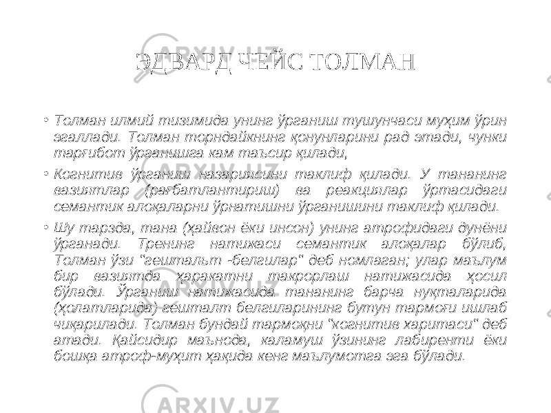 ЭДВАРД ЧЕЙС ТОЛМАН • Толман илмий тизимида унинг ўрганиш тушунчаси муҳим ўрин эгаллади. Толман торндайкнинг қонунларини рад этади, чунки тарғибот ўрганишга кам таъсир қилади, • Когнитив ўрганиш назариясини таклиф қилади. У тананинг вазиятлар (рағбатлантириш) ва реакциялар ўртасидаги семантик алоқаларни ўрнатишни ўрганишини таклиф қилади. • Шу тарзда, тана (ҳайвон ёки инсон) унинг атрофидаги дунёни ўрганади. Тренинг натижаси семантик алоқалар бўлиб, Толман ўзи &#34;гештальт -белгилар&#34; деб номлаган; улар маълум бир вазиятда ҳаракатни такрорлаш натижасида ҳосил бўлади. Ўрганиш натижасида тананинг барча нуқталарида (ҳолатларида) гешталт белгиларининг бутун тармоғи ишлаб чиқарилади. Толман бундай тармоқни &#34;когнитив харитаси&#34; деб атади. Қайсидир маънода, каламуш ўзининг лабиренти ёки бошқа атроф-муҳит ҳақида кенг маълумотга эга бўлади. 