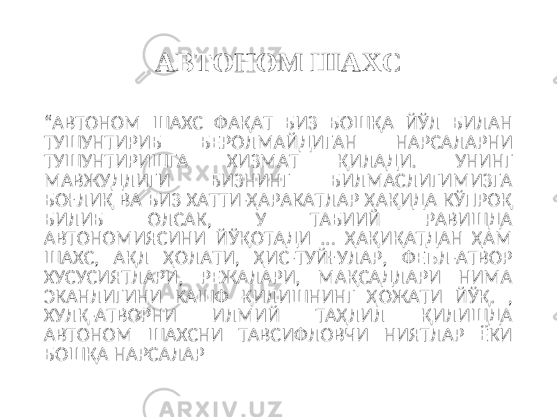 АВТОНОМ ШАХС “ АВТОНОМ ШАХС ФАҚАТ БИЗ БОШҚА ЙЎЛ БИЛАН ТУШУНТИРИБ БЕРОЛМАЙДИГАН НАРСАЛАРНИ ТУШУНТИРИШГА ХИЗМАТ ҚИЛАДИ. УНИНГ МАВЖУДЛИГИ БИЗНИНГ БИЛМАСЛИГИМИЗГА БОҒЛИҚ ВА БИЗ ХАТТИ-ҲАРАКАТЛАР ҲАҚИДА КЎПРОҚ БИЛИБ ОЛСАК, У ТАБИИЙ РАВИШДА АВТОНОМИЯСИНИ ЙЎҚОТАДИ ... ҲАҚИҚАТДАН ҲАМ ШАХС, АҚЛ ҲОЛАТИ, ҲИС-ТУЙҒУЛАР, ФЕЪЛ-АТВОР ХУСУСИЯТЛАРИ, РЕЖАЛАРИ, МАҚСАДЛАРИ НИМА ЭКАНЛИГИНИ КАШФ ҚИЛИШНИНГ ҲОЖАТИ ЙЎҚ. , ХУЛҚ-АТВОРНИ ИЛМИЙ ТАҲЛИЛ ҚИЛИШДА АВТОНОМ ШАХСНИ ТАВСИФЛОВЧИ НИЯТЛАР ЁКИ БОШҚА НАРСАЛАР 