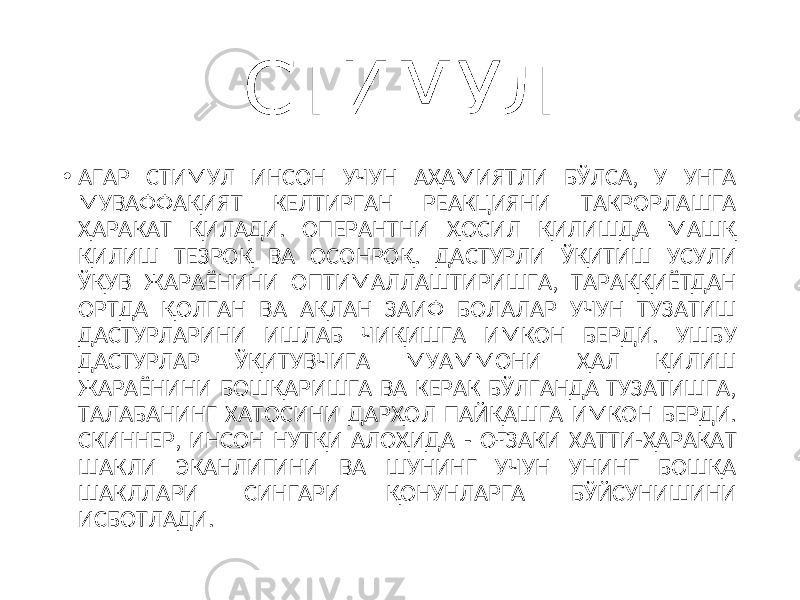 СТИМУЛ • АГАР СТИМУЛ ИНСОН УЧУН АҲАМИЯТЛИ БЎЛСА, У УНГА МУВАФФАҚИЯТ КЕЛТИРГАН РЕАКЦИЯНИ ТАКРОРЛАШГА ҲАРАКАТ ҚИЛАДИ. ОПЕРАНТНИ ҲОСИЛ ҚИЛИШДА МАШҚ ҚИЛИШ ТЕЗРОҚ ВА ОСОНРОҚ. ДАСТУРЛИ ЎҚИТИШ УСУЛИ ЎҚУВ ЖАРАЁНИНИ ОПТИМАЛЛАШТИРИШГА, ТАРАҚҚИЁТДАН ОРТДА ҚОЛГАН ВА АҚЛАН ЗАИФ БОЛАЛАР УЧУН ТУЗАТИШ ДАСТУРЛАРИНИ ИШЛАБ ЧИҚИШГА ИМКОН БЕРДИ. УШБУ ДАСТУРЛАР ЎҚИТУВЧИГА МУАММОНИ ҲАЛ ҚИЛИШ ЖАРАЁНИНИ БОШҚАРИШГА ВА КЕРАК БЎЛГАНДА ТУЗАТИШГА, ТАЛАБАНИНГ ХАТОСИНИ ДАРҲОЛ ПАЙҚАШГА ИМКОН БЕРДИ. СКИННЕР, ИНСОН НУТҚИ АЛОҲИДА - ОҒЗАКИ ХАТТИ-ҲАРАКАТ ШАКЛИ ЭКАНЛИГИНИ ВА ШУНИНГ УЧУН УНИНГ БОШҚА ШАКЛЛАРИ СИНГАРИ ҚОНУНЛАРГА БЎЙСУНИШИНИ ИСБОТЛАДИ. 