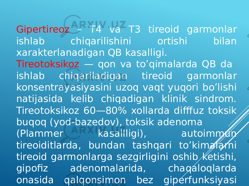 Gipertireoz – T4 va T3 tireoid garmonlar ishlab chiqarilishini ortishi bilan xarakterlanadigan QB kasalligi. Tireotoksikoz — qon va to’qimalarda QB da ishlab chiqariladigan tireoid garmonlar konsentrayasiyasini uzoq vaqt yuqori bo’lishi natijasida kelib chiqadigan klinik sindrom. Tireotoksikoz 60—80% xollarda difffuz toksik buqoq (yod-bazedov), toksik adenoma (Plammer kasallligi), autoimmun tireoiditlarda, bundan tashqari to’kimalarni tireoid garmonlarga sezgirligini oshib ketishi, gipofiz adenomalarida, chaqaloqlarda onasida qalqonsimon bez giperfunksiyasi xisobiga rivojlanadi. 