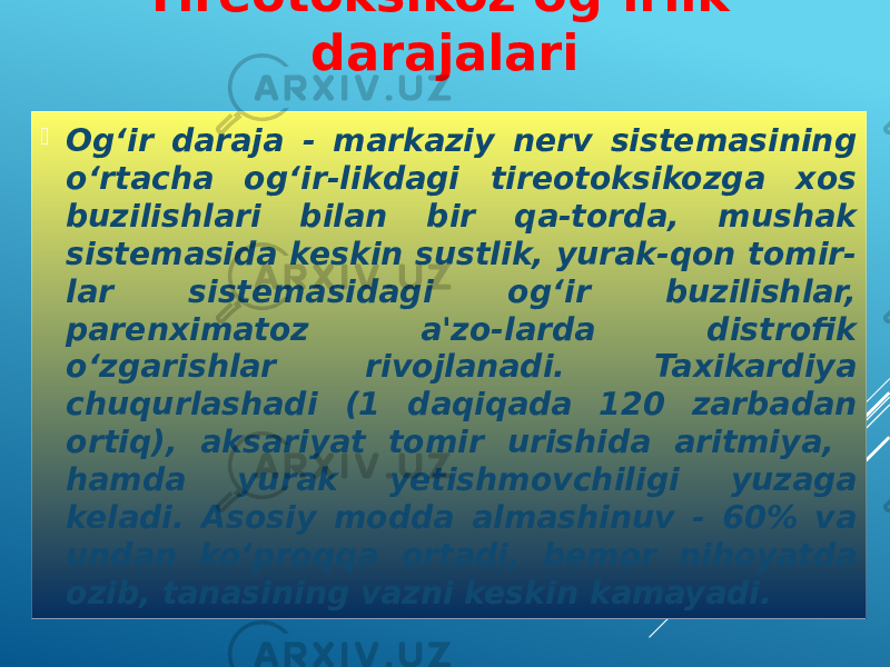  Og‘ir daraja - markaziy nerv sistemasining o‘rtacha og‘ir-likdagi tireotoksikozga xos buzilishlari bilan bir qa-torda, mushak sistemasida keskin sustlik, yurak-qon tomir- lar sistemasidagi og‘ir buzilishlar, parenximatoz a&#39;zo-larda distrofik o‘zgarishlar rivojlanadi. Taxikardiya chuqurlashadi (1 daqiqada 120 zarbadan ortiq), aksariyat tomir urishida aritmiya, hamda yurak yetishmovchiligi yuzaga keladi. Asosiy modda almashinuv - 60% va undan ko‘proqqa ortadi, bemor nihoyatda ozib, tanasining vazni keskin kamayadi. Tireotoksikoz og‘irlik darajalari 