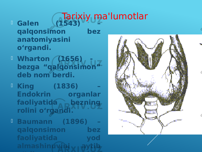  Galen (1543) – qalqonsimon bez anatomiyasini o‘rgandi.  Wharton (1656) - bezga “qalqonsimon” deb nom berdi.  King (1836) – Endokrin organlar faoliyatida bezning rolini o‘rgandi.  Baumann (1896) – qalqonsimon bez faoliyatida yod almashinuvini aytib o‘tdi. Tarixiy ma&#39;lumotlar 