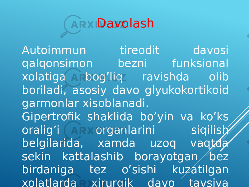 Autoimmun tireodit davosi qalqonsimon bezni funksional xolatiga bog’liq ravishda olib boriladi, asosiy davo glyukokortikoid garmonlar xisoblanadi. Gipertrofik shaklida bo’yin va ko’ks oralig’i organlarini siqilish belgilarida, xamda uzoq vaqtda sekin kattalashib borayotgan bez birdaniga tez o’sishi kuzatilgan xolatlarda xirurgik davo tavsiya qilinadi. Davolash 