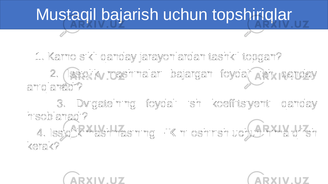  1. Karno sikli qanday jarayonlardan tashkil topgan? 2. Issiqlik mashinalari bajargan foydali ish qanday aniqlanadi? 3. Dvigatelning foydali ish koeffitsiyenti qanday hisoblanadi? 4. Issiqlik mashinasining FIK ni oshirish uchun nima qilish kerak? Mustaqil bajarish uchun topshiriqlar 