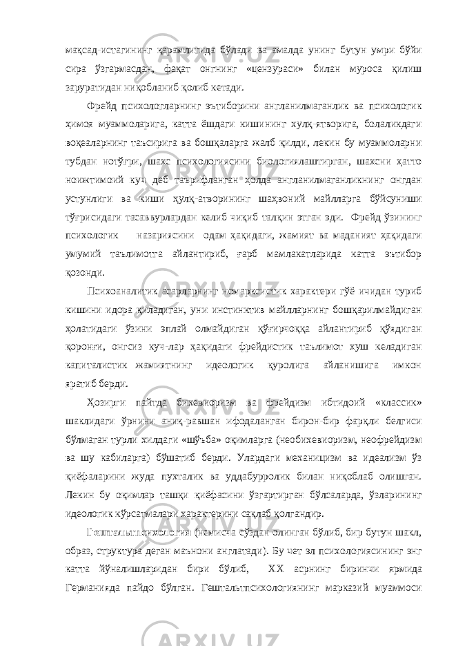 мақсад-истагининг қарамлигида бўлади ва амалда унинг бутун умри бўйи сира ўзгармасдан, фақат онгнинг «цензураси» билан муроса қилиш заруратидан ниқобланиб қолиб кетади. Фрейд психологларнинг эътиборини англанилмаганлик ва психологик ҳимоя муаммоларига, катта ёшдаги кишининг хулқ-ятворига, болаликдаги воқеаларнинг таъсирига ва бошқаларга жалб қилди, лекин бу муаммоларни тубдан нотўғри, шахс психологиясини биологиялаштирган, шахсни ҳатто ноижтимоий куч деб таърифланган ҳолда англанилмаганликнинг онгдан устунлиги ва киши ҳулқ-атворининг шаҳвоний майлларга бўйсуниши тўғрисидаги тасаввурлардан келиб чиқиб талқин этган эди. Фрейд ўзининг психологик назариясини одам ҳақидаги, жамият ва маданият ҳақидаги умумий таълимотга айлантириб, ғарб мамлакатларида катта эътибор қозонди. Психоаналитик асарларнинг номарксистик характери гўё ичидан туриб кишини идора қиладиган, уни инстинктив майлларнинг бошқарилмайдиган ҳолатидаги ўзини эплай олмайдиган қўғирчоққа айлантириб қўядиган қоронғи, онгсиз куч-лар ҳақидаги фрейдистик таълимот хуш келадиган капиталистик жамиятнинг идеологик қуролига айланишига имкон яратиб берди. Ҳозирги пайтда бихевиоризм ва фрейдизм ибтидоий «классик» шаклидаги ўрнини аниқ-равшан ифодаланган бирон-бир фарқли белгиси бўлмаган турли хилдаги «шўъба» оқимларга (необихевиоризм, неофрейдизм ва шу кабиларга) бўшатиб берди. Улардаги механицизм ва идеализм ўз қиёфаларини жуда пухталик ва уддабурролик билан ниқоблаб олишган. Лекин бу оқимлар ташқи қиёфасини ўзгартирган бўлсаларда, ўзларининг идеологик кўрсатмалари характерини сақлаб қолгандир. Гештальтпсихология (немисча сўздан олинган бўлиб, бир бутун шакл, образ, структура деган маънони англатади). Бу чет эл психологиясининг энг катта йўналишларидан бири бўлиб, XX асрнинг биринчи ярмида Германияда пайдо бўлган. Гештальтпсихологиянинг марказий муаммоси 