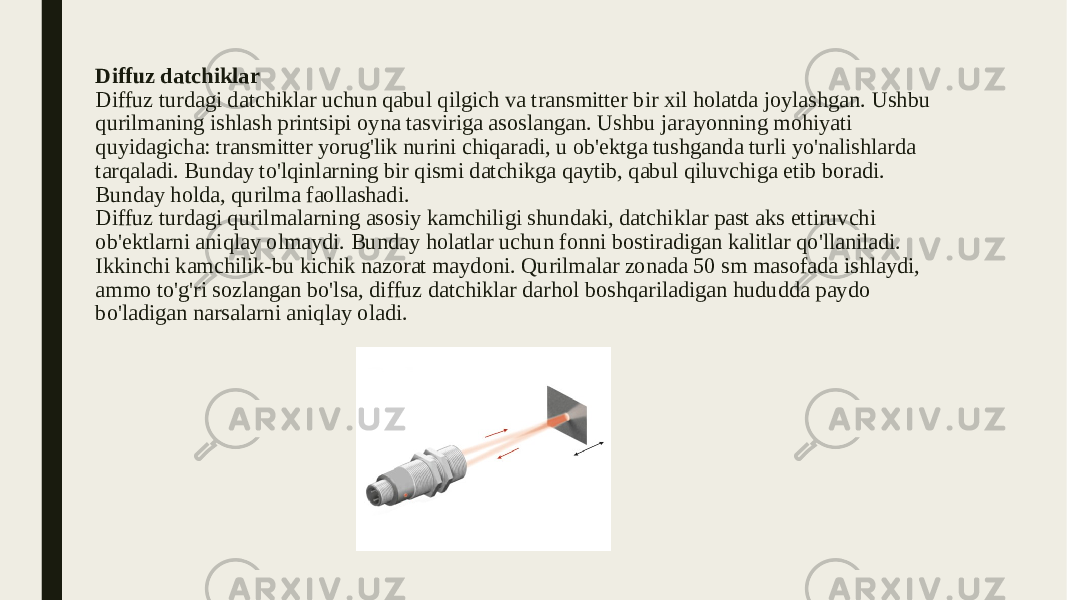 Diffuz datchiklar Diffuz turdagi datchiklar uchun qabul qilgich va transmitter bir xil holatda joylashgan. Ushbu qurilmaning ishlash printsipi oyna tasviriga asoslangan. Ushbu jarayonning mohiyati quyidagicha: transmitter yorug&#39;lik nurini chiqaradi, u ob&#39;ektga tushganda turli yo&#39;nalishlarda tarqaladi. Bunday to&#39;lqinlarning bir qismi datchikga qaytib, qabul qiluvchiga etib boradi. Bunday holda, qurilma faollashadi. Diffuz turdagi qurilmalarning asosiy kamchiligi shundaki, datchiklar past aks ettiruvchi ob&#39;ektlarni aniqlay olmaydi. Bunday holatlar uchun fonni bostiradigan kalitlar qo&#39;llaniladi. Ikkinchi kamchilik-bu kichik nazorat maydoni. Qurilmalar zonada 50 sm masofada ishlaydi, ammo to&#39;g&#39;ri sozlangan bo&#39;lsa, diffuz datchiklar darhol boshqariladigan hududda paydo bo&#39;ladigan narsalarni aniqlay oladi. 