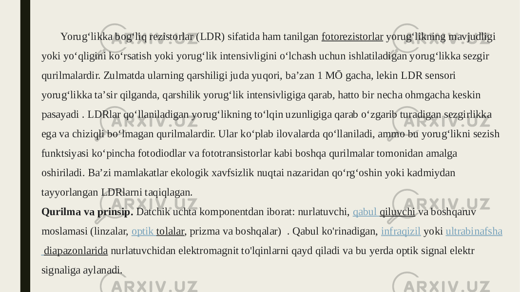 Yorugʻlikka bogʻliq rezistorlar (LDR) sifatida ham tanilgan  fotorezistorlar  yorugʻlikning mavjudligi yoki yoʻqligini koʻrsatish yoki yorugʻlik intensivligini oʻlchash uchun ishlatiladigan yorugʻlikka sezgir qurilmalardir. Zulmatda ularning qarshiligi juda yuqori, baʼzan 1 MŌ gacha, lekin LDR sensori yorugʻlikka taʼsir qilganda, qarshilik yorugʻlik intensivligiga qarab, hatto bir necha ohmgacha keskin pasayadi . LDRlar qoʻllaniladigan yorugʻlikning toʻlqin uzunligiga qarab oʻzgarib turadigan sezgirlikka ega va chiziqli boʻlmagan qurilmalardir. Ular koʻplab ilovalarda qoʻllaniladi, ammo bu yorugʻlikni sezish funktsiyasi koʻpincha fotodiodlar va fototransistorlar kabi boshqa qurilmalar tomonidan amalga oshiriladi. Baʼzi mamlakatlar ekologik xavfsizlik nuqtai nazaridan qoʻrgʻoshin yoki kadmiydan tayyorlangan LDRlarni taqiqlagan. Qurilma va prinsip. Datchik uchta komponentdan iborat: nurlatuvchi,  qabul qiluvchi  va boshqaruv moslamasi (linzalar,  optik tolalar , prizma va boshqalar)  . Qabul ko&#39;rinadigan,  infraqizil  yoki  ultrabinafsha diapazonlarida  nurlatuvchidan elektromagnit to&#39;lqinlarni qayd qiladi va bu yerda optik signal elektr signaliga aylanadi. 