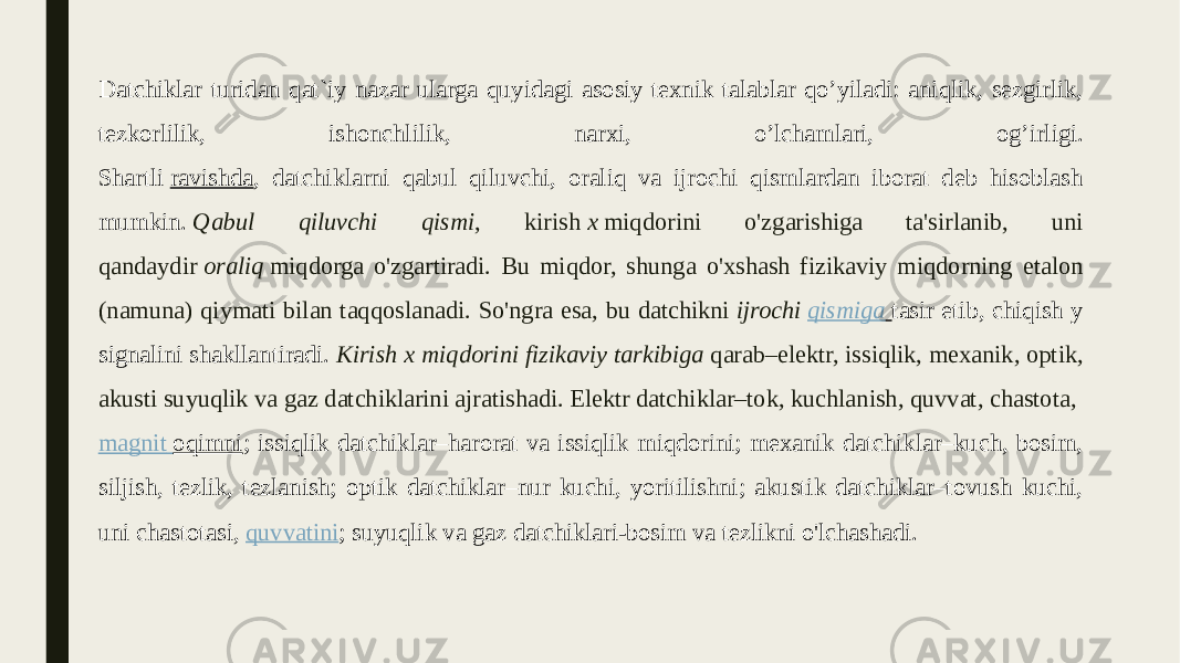 Dаtchiklаr turidаn qаt`iy nаzаr ulаrgа quyidаgi аsоsiy tеxnik tаlаblаr qo’yilаdi: аniqlik, sеzgirlik, tеzkоrlilik, ishоnchlilik, nаrxi, o’lchаmlаri, оg’irligi. Shartli  ravishda , datchiklarni qabul qiluvchi, oraliq va ijrochi qismlardan iborat deb hisoblash mumkin.  Qabul qiluvchi qismi , kirish  x  miqdorini o&#39;zgarishiga ta&#39;sirlanib, uni qandaydir  oraliq  miqdorga o&#39;zgartiradi. Bu miqdor, shunga o&#39;xshash fizikaviy miqdorning etalon (namuna) qiymati bilan taqqoslanadi. So&#39;ngra esa, bu datchikni  ijrochi  qismiga   tasir etib, chiqish y signalini shakllantiradi.  Kirish x miqdorini fizikaviy tarkibiga  qarab–elektr, issiqlik, mexanik, optik, akusti suyuqlik va gaz datchiklarini ajratishadi. Elektr datchiklar–tok, kuchlanish, quvvat, chastota,  magnit oqimni ; issiqlik datchiklar–harorat va issiqlik miqdorini; mexanik datchiklar–kuch, bosim, siljish, tezlik, tezlanish; optik datchiklar–nur kuchi, yoritilishni; akustik datchiklar–tovush kuchi, uni chastotasi,  quvvatini ; suyuqlik va gaz datchiklari-bosim va tezlikni o&#39;lchashadi. 