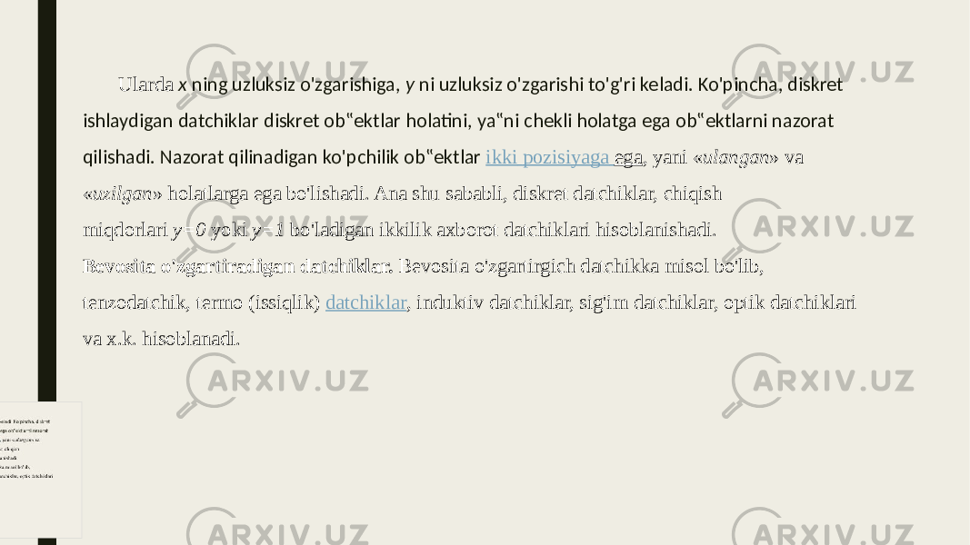 Ularda  x  ning uzluksiz o&#39;zgarishiga, y  ni uzluksiz o&#39;zgarishi to&#39;g&#39;ri keladi. Ko&#39;pincha, diskret ishlaydigan datchiklar diskret ob‟ektlar holatini, ya‟ni chekli holatga ega ob‟ektlarni nazorat qilishadi. Nazorat qilinadigan ko&#39;pchilik ob‟ektlar ikki pozisiyaga ega , yani « ulangan » va « uzilgan » holatlarga ega bo&#39;lishadi. Ana shu sababli, diskret datchiklar, chiqish miqdorlari  y=0  yoki  y=1  bo&#39;ladigan ikkilik axborot datchiklari hisoblanishadi. Bevosita o&#39;zgartiradigan datchiklar.  Bevosita o&#39;zgartirgich datchikka misol bo&#39;lib, tenzodatchik, termo (issiqlik)  datchiklar , induktiv datchiklar, sig&#39;im datchiklar, optik datchiklari va x.k. hisoblanadi. 