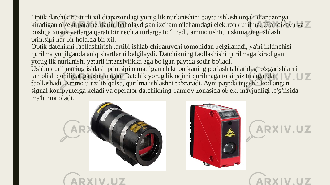 Optik datchik-bu turli xil diapazondagi yorug&#39;lik nurlanishini qayta ishlash orqali diapazonga kiradigan ob&#39;ekt parametrlarini baholaydigan ixcham o&#39;lchamdagi elektron qurilma. Ular dizayn va boshqa xususiyatlarga qarab bir nechta turlarga bo&#39;linadi, ammo ushbu uskunaning ishlash printsipi har bir holatda bir xil. Optik datchikni faollashtirish tartibi ishlab chiqaruvchi tomonidan belgilanadi, ya&#39;ni ikkinchisi qurilma yoqilganda aniq shartlarni belgilaydi. Datchikning faollashishi qurilmaga kiradigan yorug&#39;lik nurlanishi yetarli intensivlikka ega bo&#39;lgan paytda sodir bo&#39;ladi. Ushbu qurilmaning ishlash printsipi o&#39;rnatilgan elektronikaning porlash tabiatidagi o&#39;zgarishlarni tan olish qobiliyatiga asoslangan. Datchik yorug&#39;lik oqimi qurilmaga to&#39;siqsiz tushganda faollashadi. Ammo u uzilib qolsa, qurilma ishlashni to&#39;xtatadi. Ayni paytda tegishli kodlangan signal kompyuterga keladi va operator datchikning qamrov zonasida ob&#39;ekt mavjudligi to&#39;g&#39;risida ma&#39;lumot oladi. 