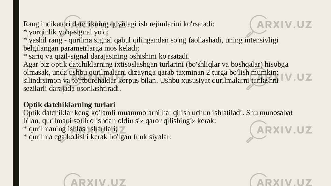 Rang indikatori datchikning quyidagi ish rejimlarini ko&#39;rsatadi: * yorqinlik yo&#39;q-signal yo&#39;q; * yashil rang - qurilma signal qabul qilingandan so&#39;ng faollashadi, uning intensivligi belgilangan parametrlarga mos keladi; * sariq va qizil-signal darajasining oshishini ko&#39;rsatadi. Agar biz optik datchiklarning ixtisoslashgan turlarini (bo&#39;shliqlar va boshqalar) hisobga olmasak, unda ushbu qurilmalarni dizaynga qarab taxminan 2 turga bo&#39;lish mumkin: silindrsimon va to&#39;rtburchaklar korpus bilan. Ushbu xususiyat qurilmalarni tanlashni sezilarli darajada osonlashtiradi. Optik datchiklarning turlari Optik datchiklar keng ko&#39;lamli muammolarni hal qilish uchun ishlatiladi. Shu munosabat bilan, qurilmani sotib olishdan oldin siz qaror qilishingiz kerak: * qurilmaning ishlash shartlari; * qurilma ega bo&#39;lishi kerak bo&#39;lgan funktsiyalar. 