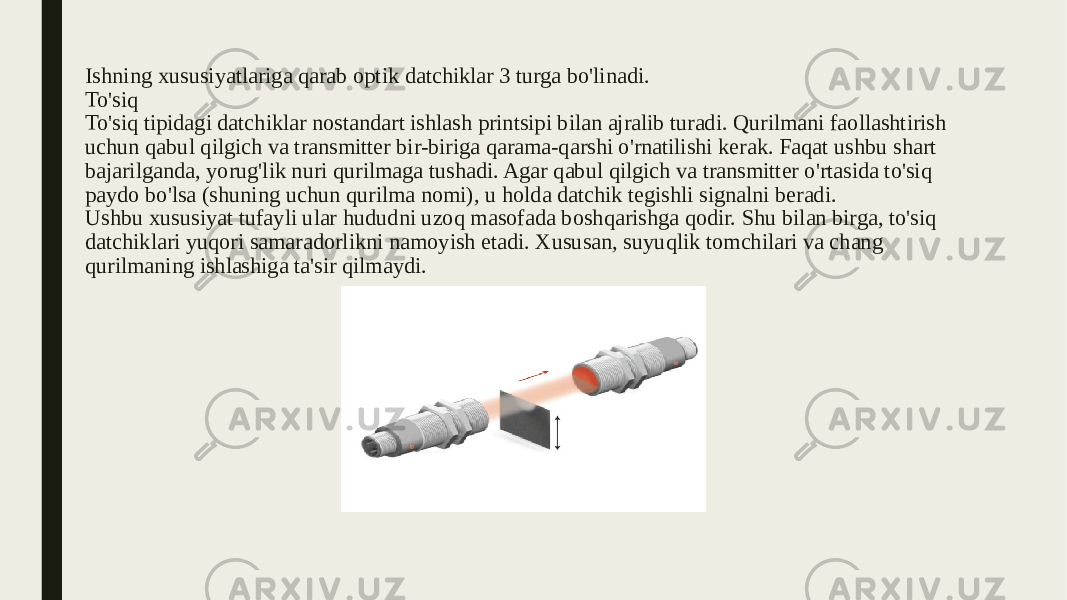 Ishning xususiyatlariga qarab optik datchiklar 3 turga bo&#39;linadi. To&#39;siq To&#39;siq tipidagi datchiklar nostandart ishlash printsipi bilan ajralib turadi. Qurilmani faollashtirish uchun qabul qilgich va transmitter bir-biriga qarama-qarshi o&#39;rnatilishi kerak. Faqat ushbu shart bajarilganda, yorug&#39;lik nuri qurilmaga tushadi. Agar qabul qilgich va transmitter o&#39;rtasida to&#39;siq paydo bo&#39;lsa (shuning uchun qurilma nomi), u holda datchik tegishli signalni beradi. Ushbu xususiyat tufayli ular hududni uzoq masofada boshqarishga qodir. Shu bilan birga, to&#39;siq datchiklari yuqori samaradorlikni namoyish etadi. Xususan, suyuqlik tomchilari va chang qurilmaning ishlashiga ta&#39;sir qilmaydi. 