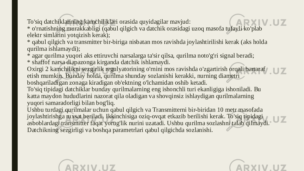 To&#39;siq datchiklarining kamchiliklari orasida quyidagilar mavjud: * o&#39;rnatishning murakkabligi (qabul qilgich va datchik orasidagi uzoq masofa tufayli ko&#39;plab elektr simlarini yotqizish kerak); * qabul qilgich va transmitter bir-biriga nisbatan mos ravishda joylashtirilishi kerak (aks holda qurilma ishlamaydi); * agar qurilma yuqori aks ettiruvchi narsalarga ta&#39;sir qilsa, qurilma noto&#39;g&#39;ri signal beradi; * shaffof narsa diapazonga kirganda datchik ishlamaydi. Oxirgi 2 kamchilikni sezgirlik regulyatorining o&#39;rnini mos ravishda o&#39;zgartirish orqali bartaraf etish mumkin. Bunday holda, qurilma shunday sozlanishi kerakki, nurning diametri boshqariladigan zonaga kiradigan ob&#39;ektning o&#39;lchamidan oshib ketadi. To&#39;siq tipidagi datchiklar bunday qurilmalarning eng ishonchli turi ekanligiga ishoniladi. Bu katta maydon hududlarini nazorat qila oladigan va shovqinsiz ishlaydigan qurilmalarning yuqori samaradorligi bilan bog&#39;liq. Ushbu turdagi qurilmalar uchun qabul qilgich va Transmitterni bir-biridan 10 metr masofada joylashtirishga ruxsat beriladi. Ikkinchisiga oziq-ovqat etkazib berilishi kerak. To&#39;siq tipidagi asboblardagi transmitter faqat yorug&#39;lik nurini uzatadi. Ushbu qurilma sozlashni talab qilmaydi. Datchikning sezgirligi va boshqa parametrlari qabul qilgichda sozlanishi. 