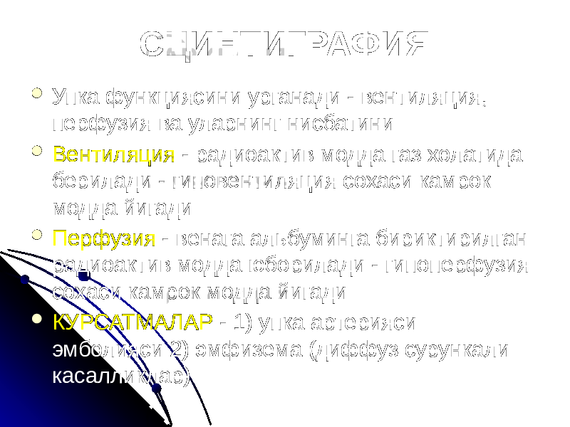 СЦИНТИГРАФИЯ  Упка функциясини урганади - вентиляция, перфузия ва уларнинг нисбатини  Вентиляция - радиоактив модда газ холатида берилади - гиповентиляция сохаси камрок модда йигади  Перфузия - венага альбуминга бириктирилган радиоактив модда юборилади - гипоперфузия сохаси камрок модда йигади  КУРСАТМАЛАР - 1) упка артерияси эмболияси 2) эмфизема (диффуз сурункали касалликлар) 