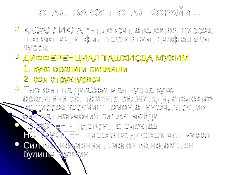 ТОТАЛ ВА СУБТОТАЛ КОРАЙИШ  КАСАЛЛИКЛАР - плеврит, ателектаз, цирроз, пневмония, инфильтратив сил, диафрагмал чурра  ДИФФЕРЕНЦИАЛ ТАШХИСДА МУХИМ 1. кукс оралиги силжиши 2. соя структураси  Плеврит ва диафрагмал чурра кукс оралигини сог томонга силжитади, ателектаз ва цирроз корайиш томонга, инфильтратив сил ва пневмония силжитмайди  ГОМОГЕН - плеврит, ателектаз НОГОМОГЕН -цирроз ва диафрагмал чурра  Сил ва пневмония гомоген ва ногомоген булиши мумкин 