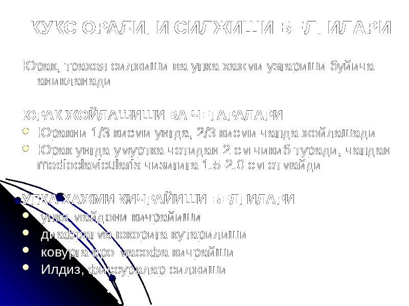 КУКС ОРАЛИГИ СИЛЖИШИ БЕЛГИЛАРИ Юрак, трахея силжиши ва упка хажми узгариши буйича аникланади ЮРАК ЖОЙЛАШИШИ ВА ЧЕГАРАЛАРИ  Юракни 1/3 кисми унгда, 2/3 кисми чапда жойлашади  Юрак унгда умуртка четидан 2 см чикиб туради, чапдан medioclavicularis чизигига 1.5-2.0 см етмайди УПКА ХАЖМИ КИЧРАЙИШИ БЕЛГИЛАРИ  упка майдони кичрайиши  диафрагма юкорига кутарилиши  ковурга аро масофа кичрайши  Илдиз, фиссуралар силжиши 