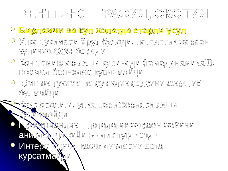  Бирламчи ва куп холатда етарли усул  Упка тукимаси ёруг булади, патологик жараен купинча СОЯ беради.  Кон томирлар яхши куринади (гемодинамика!!), нормал бронхлар куринмайди.  Юмшок тукима ва суюклик соясини ажратиб булмайди  Кукс оралиги, упка периферияси яхши куринмайди  Проекционлик – патологик жараен жойини аниклашда кийинчилик тугдиради  Интерстициал касалликларни эрта курсатмайди РЕНТГЕНО- ГРАФИЯ, СКОПИЯ 