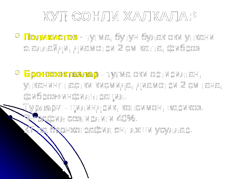 КУП СОНЛИ ХАЛКАЛАР  Поликистоз - тугма, бутун булак еки упкани эгаллайди, диаметри 2 см катта, фиброз  Бронхоэктазлар - тугма еки ортирилган, упканинг пастки кисмида, диаметри 2 см гача, фиброз+инфильтрация. Турлари - цилиндрик, копсимон, варикоз. R-графия сезгирлиги 40%. КТ ва бронхография энг яхши усуллар. 