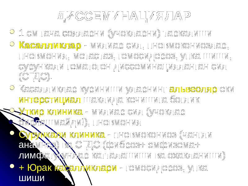 ДИССЕМИНАЦИЯЛАР  1 см гача сояларни (учокларни) таркалиши  Касалликлар - милиар сил, пневмокониозлар, пневмония, метастаз, гемосидероз, упка шиши, сурункали гематоген диссеминацияланган сил (СГДС).  Касалликлар куриниши уларнинг альвеоляр еки интерстициал шаклида кечишига боглик  Уткир клиника - милиар сил (учоклар бирлашмайди!), пневмония  Сурункали клиника - пневмокониоз (чангли анамнез) ва СГДС (фиброз+ эмфизема+ лимфатугунлар катталашиши ва охакланиши)  + Юрак касалликлари - гемосидероз, упка шиши 