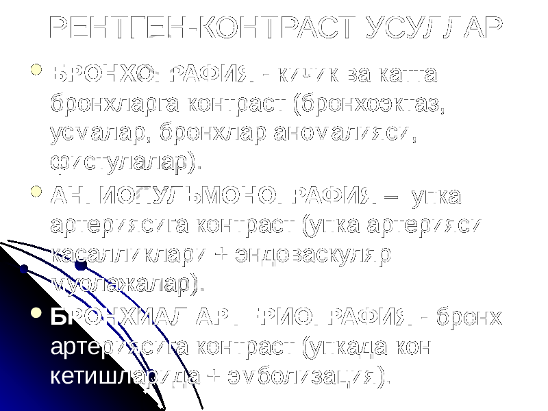 РЕНТГЕН-КОНТРАСТ УСУЛЛАР  БРОНХОГРАФИЯ - кичик ва катта брoнхларга контраст (бронхоэктаз, усмалар, бронхлар аномалияси, фистулалар).  АНГИОПУЛЬМОНОГРАФИЯ – упка артериясига контраст (упка артерияси касалликлари + эндоваскуляр муолажалар).  БРОНХИАЛ АРТЕРИОГРАФИЯ - бронх артериясига контраст (упкада кон кетишларида + эмболизация). 