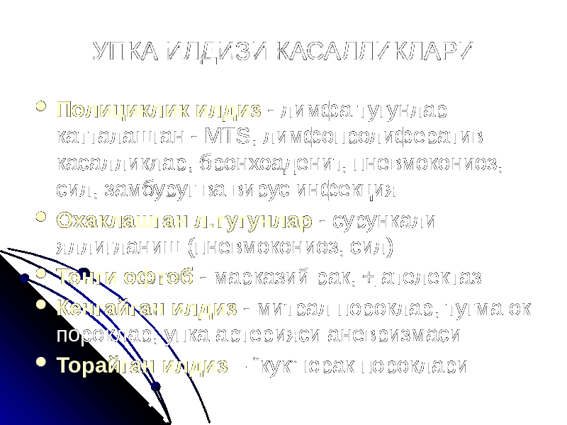 УПКА ИЛДИЗИ КАСАЛЛИКЛАРИ  Полициклик илдиз - лимфа тугунлар катталашган - МTS, лимфопролифератив касалликлар, бронхоаденит, пневмокониоз, сил, замбуруг ва вирус инфекция  Охаклашган л.тугунлар - сурункали яллигланиш (пневмокониоз, сил)  Тонги офтоб - марказий рак, + ателектаз  Кенгайган илдиз - митрал пороклар, тугма ок пороклар, упка артерияси аневризмаси  Торайган илдиз – “кук” юрак пороклари 