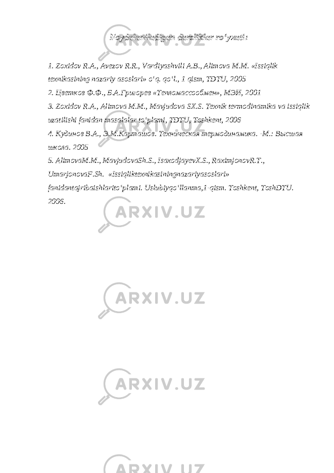 Foydalaniladigan darsliklar ro‘yxati : 1. Zoxidov R.A., Avеzov R.R., Vardiyashvili A.B., Alimova M.M. «Issiqlik tеxnikasining nazariy asoslari» o‘q. qo‘l., 1 qism, TDTU, 2005 2. Цветков Ф.Ф., Б.А.Григорев «Тепломассообмен», МЭИ, 2001 3. Zo x idov R.A., Alimova M.M., Mavjudova S X .S. Tеxnik tеrmodinamika va issi q lik uzatilishi fanidan masalalar t o ‘plami, TDTU, Toshkеnt, 2006 4. Кудинов В.А., Э.М.Карта ш ов. Техни ч еская термодинамика. -М.: Высшая школа. 2005 5. AlimovaM . M ., MavjudovaSh . S ., IsaxodjayevX . S ., RaximjonovR . T ., UmarjonovaF . Sh . « Issiqliktexnikasiningnazariyasoslari » fanidantajribaishlarito ‘ plami . Uslubiyqo ‘ llanma ,1- qism . Toshkent , ToshDTU . 2006. 